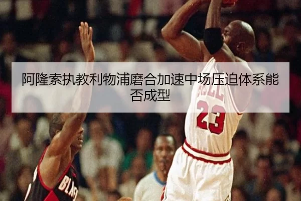 阿隆索执教利物浦磨合加速中场压迫体系能否成型