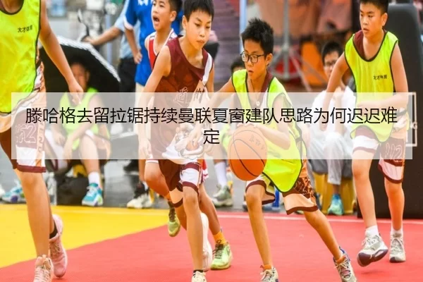滕哈格去留拉锯持续曼联夏窗建队思路为何迟迟难定